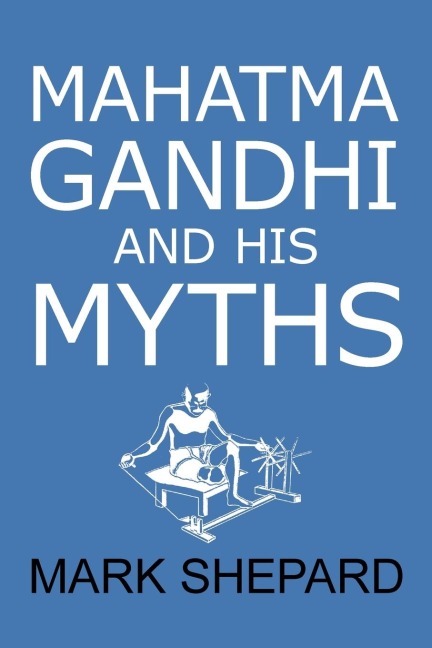 Mahatma Gandhi and His Myths: Civil Disobedience, Nonviolence, and Satyagraha in the Real World (Plus Why Its Gandhi, Not Ghandi)