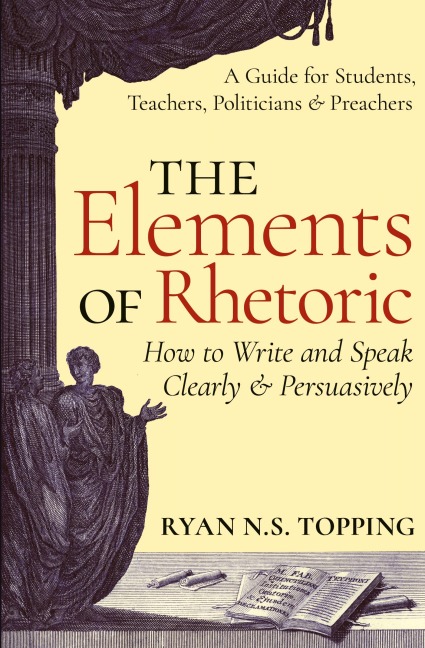 The Elements of Rhetoric: How to Write and Speak Clearly and Persuasively -- A Guide for Students, Teachers, Politicians & Preachers