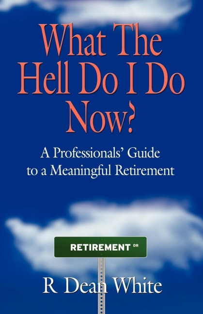 WHAT THE HELL DO I DO NOW? A Professionals Guide to a Meaningful Retirement