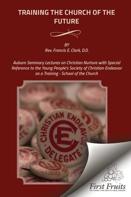 Training the Church of the Future: Auburn Seminary Lectures on Christian Nurture with Special Reference to the Young Peoples Society of Christian Endeavor as a Training - School of the Church
