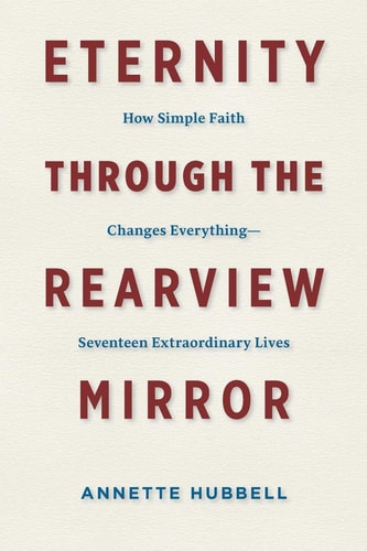 Eternity Through the Rearview Mirror How Simple Faith Changes Everything--Seventeen Extraordinary Lives