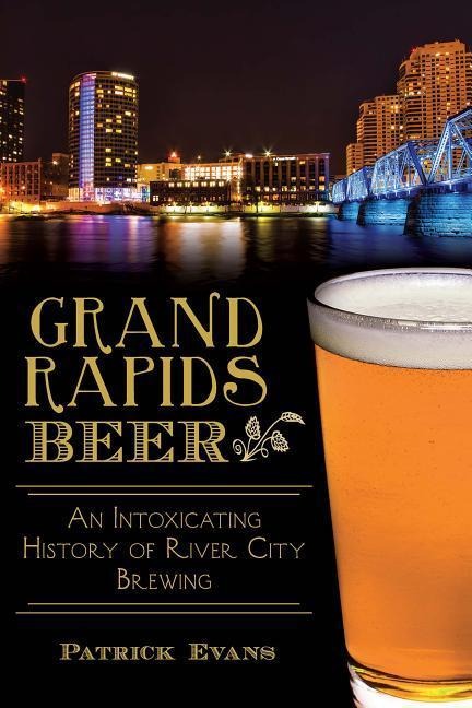 Grand Rapids Beer: An Intoxicating History of River City Brewing