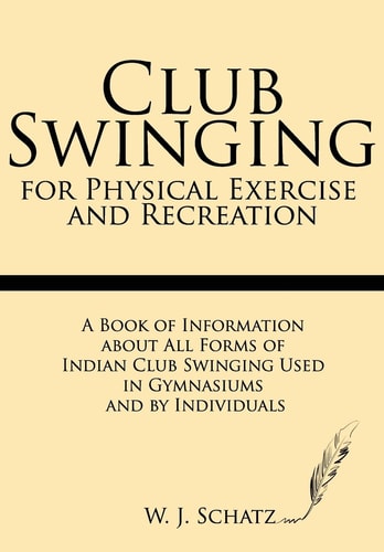 Club Swinging for Physical Exercise and Recreation A Book of Information about All Forms of Indian Club Swinging Used in Gymnasiums and by Individuals