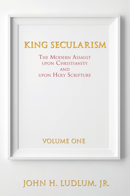 KING SECULARISM Volume 1: The Modern Assault Upon Christianity and Upon Holy Scripture