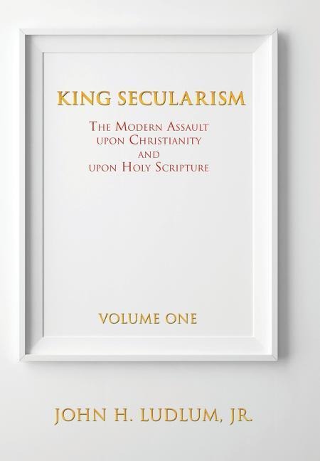 King Secularism Volume 1: The Modern Assault Upon Christianity and Upon Holy Scripture