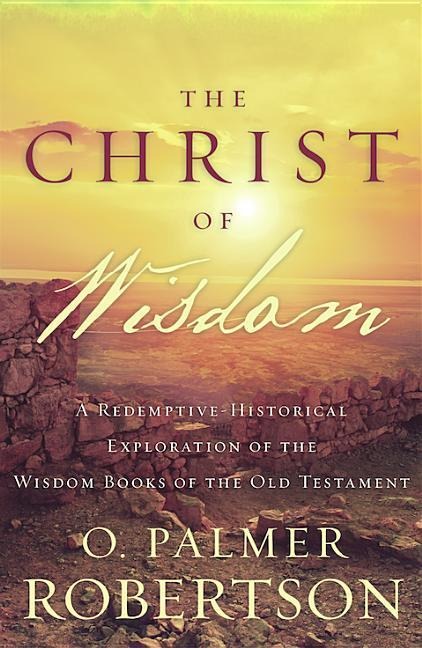 The Christ of Wisdom: A Redemptive-Historical Exploration of the Wisdom Books of the Old Testament