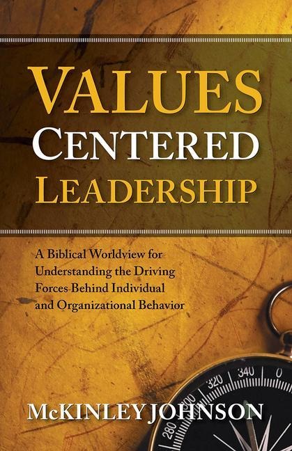 Values-Centered Leadership: A Biblical Worldview for Understanding the Driving Forces Behind Individual and Organizational Behavior