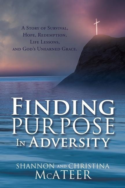 Finding Purpose In Adversity: A Story of Survival, Hope, Redemption, Life Lessons, and Gods Unearned Grace.