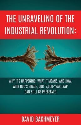 The Unraveling of the Industrial Revolution: Why Its Happening, What It Means, and How, with Gods Grace, Our 5,000-Year Leap Can Still Be Preserved