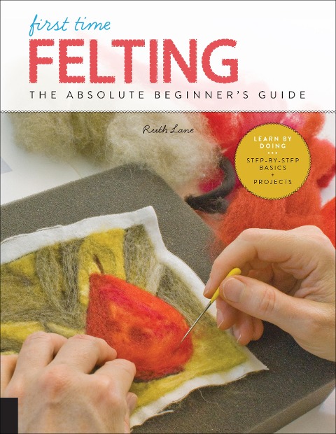 First Time Felting: The Absolute Beginner's Guide - Learn by Doing * Step-By-Step Basics + Projects
