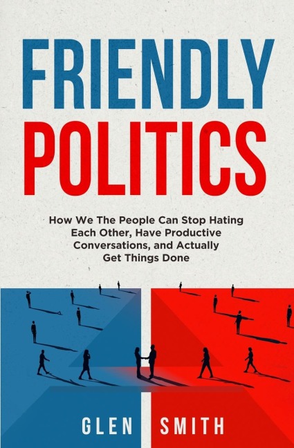 Friendly Politics: How We the People Can Stop Hating Each Other, Have Productive Conversations, and Actually Get Things Done