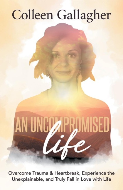 An Uncompromised Life: Overcome Trauma and Heartbreak, Experience the Unexplainable, and Truly Fall in Love with Life