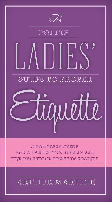 The Polite Ladies Guide to Proper Etiquette: A Complete Guide for a Ladys Conduct in All Her Relations Towards Society