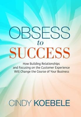 Obsess to Success: How Building Relationships and Focusing on the Customer Experience Will Change the Course of Your Business