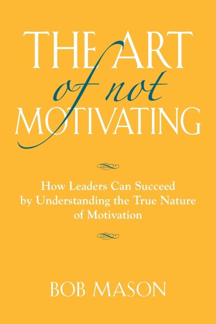 THE ART OF NOT MOTIVATING: How Leaders Can Succeed by Understanding the True Nature of Motivation