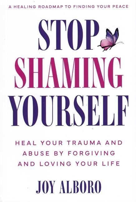 Stop Shaming Yourself: Heal Your Trauma and Abuse by Forgiving and Loving Your Life