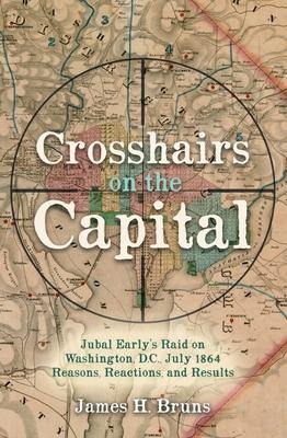 Crosshairs on the Capital: Jubal Early's Raid on Washington, D.C., July 1864: Reasons, Reactions, and Results