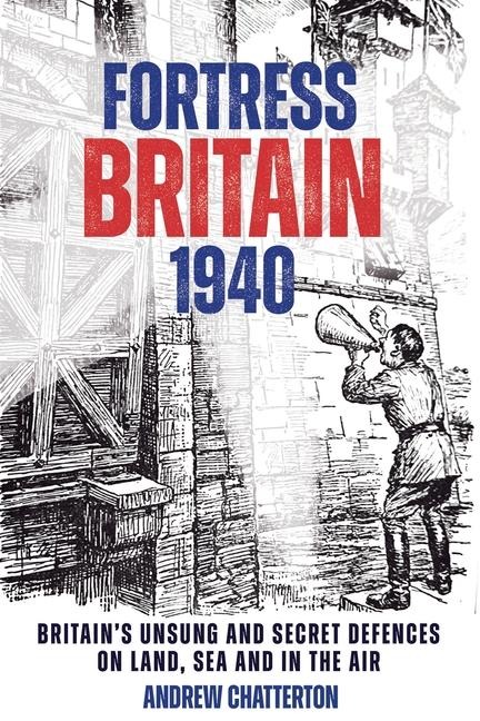 Fortress Britain 1940: Britains Unsung and Secret Defences on Land, Sea and in the Air