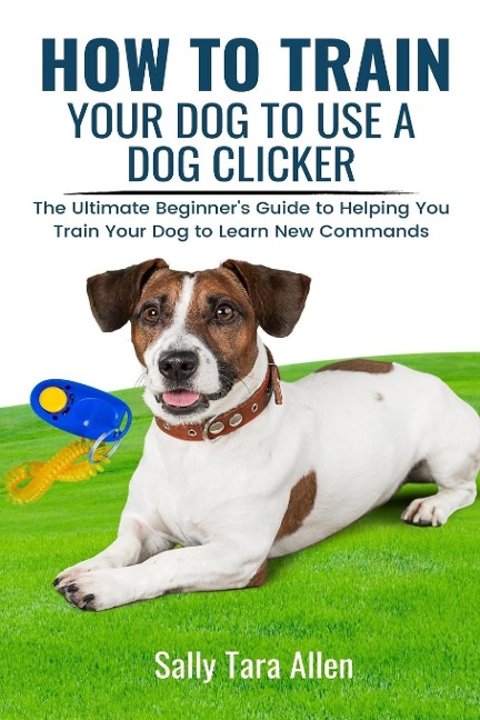 How To Train Your Dog To Use A Dog Clicker: The Ultimate Beginners Guide to Helping You Train Your Dog to Learn New Commands