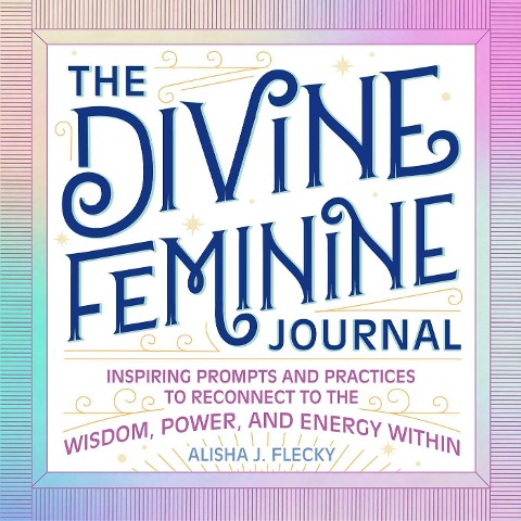 The Divine Feminine Journal: Inspiring Prompts and Practices to Reconnect to the Wisdom, Power, and Energy Within
