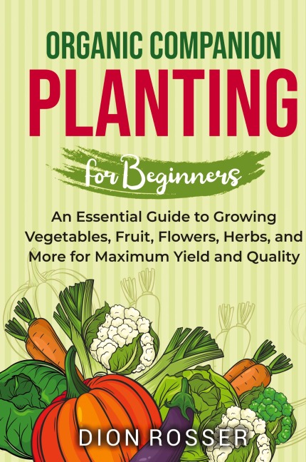Organic Companion Planting for Beginners: An Essential Guide to Growing Vegetables, Fruit, Flowers, Herbs, and More for Maximum Yield and Quality