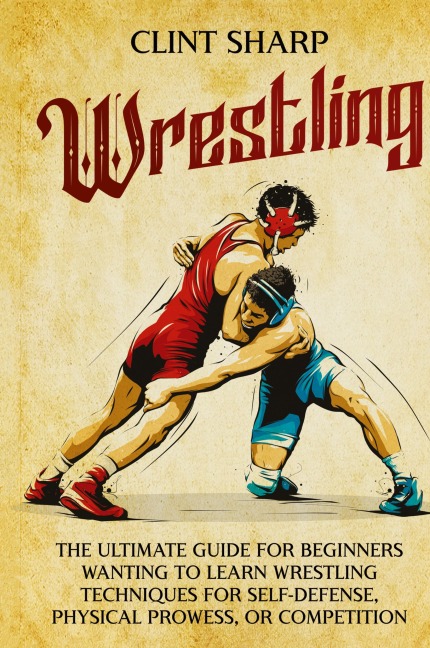 Wrestling: The Ultimate Guide for Beginners Wanting to Learn Wrestling Techniques for Self-Defense, Physical Prowess, or Competition