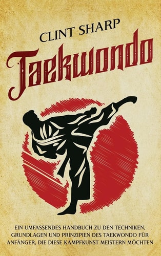 Taekwondo Ein umfassendes Handbuch zu den Techniken, Grundlagen und Prinzipien des Taekwondo für Anfänger, die diese Kampfkunst meistern möchten
