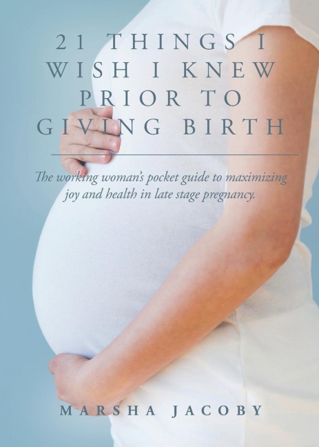 21 Things I Wish I Knew Prior to Giving Birth: The working womans pocket guide to maximizing joy and health in late stage pregnancy.