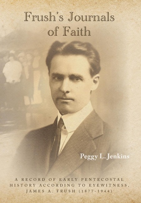 Frushs Journals of Faith: A RECORD OF EARLY 20th CENTURY PENTECOSTAL HISTORY ACCORDING TO EYEWITNESS, JAMES A. FRUSH (1877-1944)