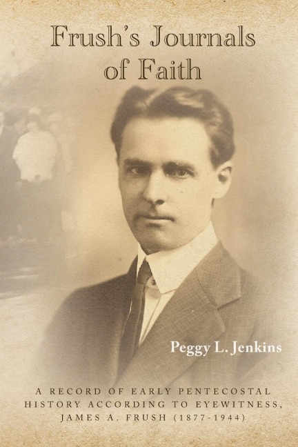 Frush's Journals of Faith: A RECORD OF EARLY 20th CENTURY PENTECOSTAL HISTORY ACCORDING TO EYEWITNESS, JAMES A. FRUSH (1877-1944)