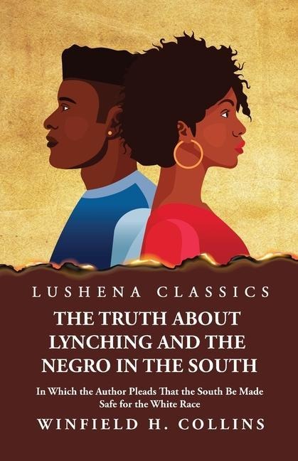 The Truth About Lynching and the Negro in the South In Which the Author Pleads That the South Be Made Safe for the White Race