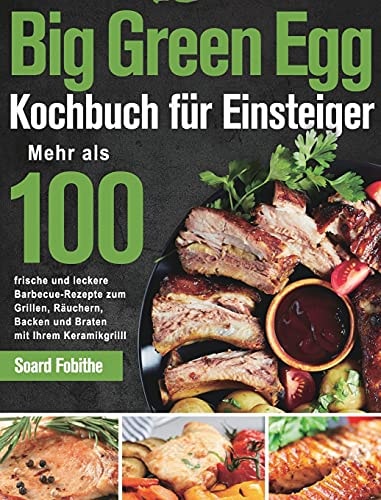 Big Green Egg Kochbuch für Einsteiger Mehr als 100 frische und leckere Barbecue-Rezepte zum Grillen, Räuchern, Backen und Braten mit Ihrem Keramikgrill