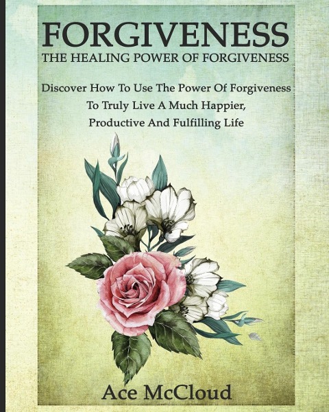 Forgiveness: The Healing Power Of Forgiveness: Discover How To Use The Power Of Forgiveness To Truly Live A Much Happier, Productive And Fulfilling Life