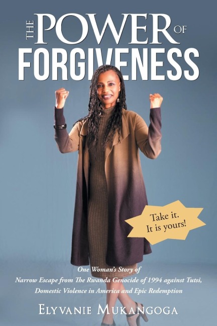 The Power of Forgiveness: One Womans Story of Narrow Escape from The Rwanda Genocide of 1994 against Tutsi, Domestic Violence in America and Epic Redemption