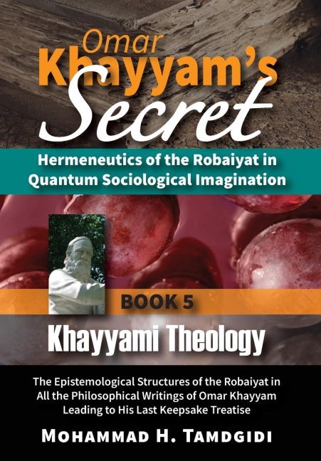 Omar Khayyam's Secret: Hermeneutics of the Robaiyat in Quantum Sociological Imagination: Book 5: Khayyami Theology: The Epistemological Structures of the Robaiyat in All the Philosophical Writings of Omar Khayyam Leading to His Last Keepsake Treatise
