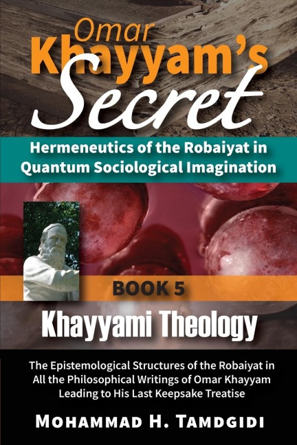 Omar Khayyams Secret: Hermeneutics of the Robaiyat in Quantum Sociological Imagination: Book 5: Khayyami Theology: The Epistemological Structures of the Robaiyat in All the Philosophical Writings of Omar Khayyam Leading to His Last Keepsake Treatise