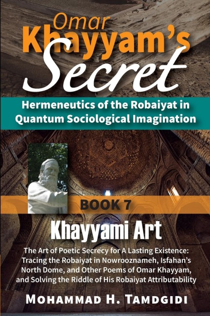 Omar Khayyams Secret: Hermeneutics of the Robaiyat in Quantum Sociological Imagination: Book 7: Khayyami Art: The Art of Poetic Secrecy for a Lasting Existence: Tracing the Robaiyat in Nowrooznameh, Isfahans North Dome, and Other Poems of Omar Khayyam,
