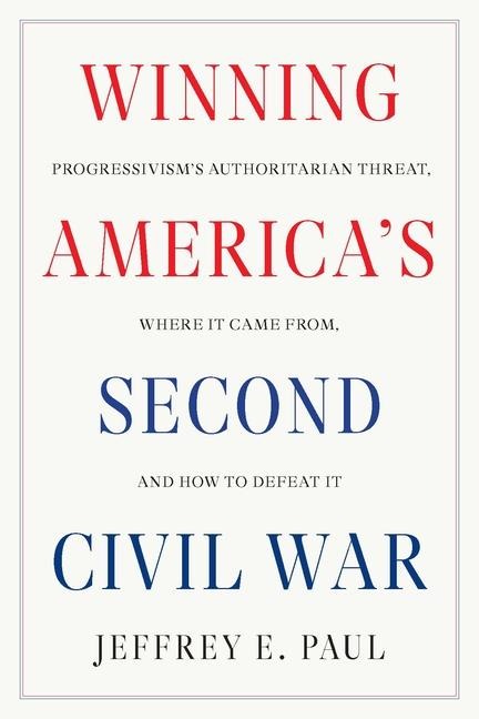 Winning Americas Second Civil War: Progressivisms Authoritarian Threat, Where It Came From, and How to Defeat It