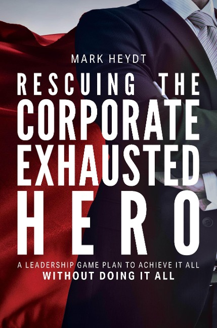 Rescuing the Corporate Exhausted Hero: A Leadership Game Plan to Achieve It All Without Doing It All