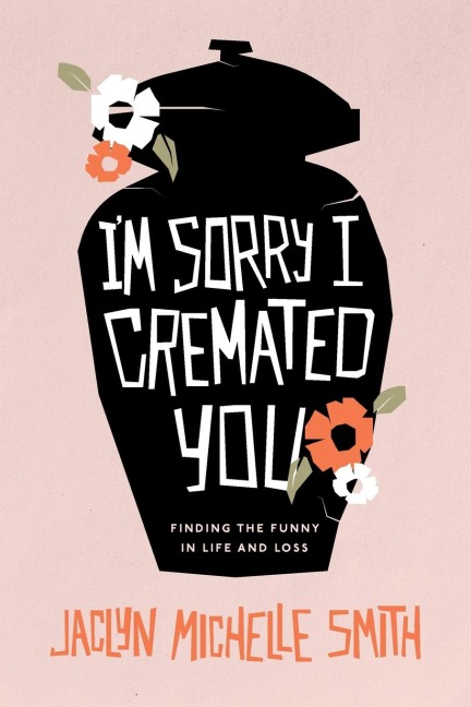 Im Sorry I Cremated You: Finding the Funny in Life and Loss