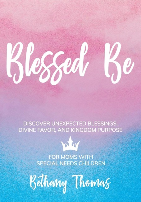 Blessed Be: DISCOVER UNEXPECTED BLESSINGS, DIVINE FAVOR, AND KINGDOM PURPOSE FOR MOMS OF SPECIAL NEEDS CHILDREN