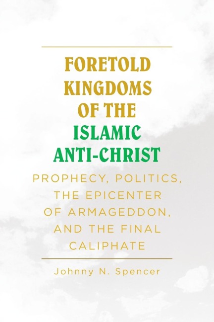 Foretold Kingdoms of the Islamic Anti-Christ: Prophecy, Politics, the Epicenter of Armageddon,  and the Final Caliphate