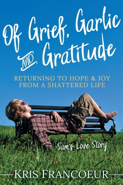 Of Grief, Garlic and Gratitude: Returning to Hope and Joy from a Shattered Life-Sams Love Story