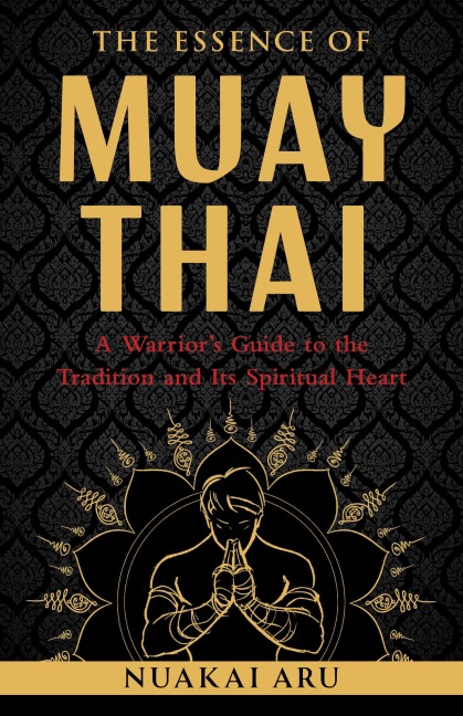 The Essence of Muay Thai: A Warriors Guide to the Tradition and Its Spiritual Heart