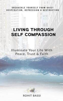 Living Through Self Compassion - Illuminate Your Life With Peace, Trust & Faith: Unshackle Yourself From Quiet Desperation, Depression & Destruction