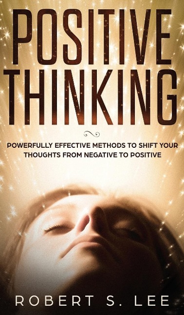 POSITIVE THINKING: Powerfully Effective Methods to Shift Your Thoughts From Negative to Positive