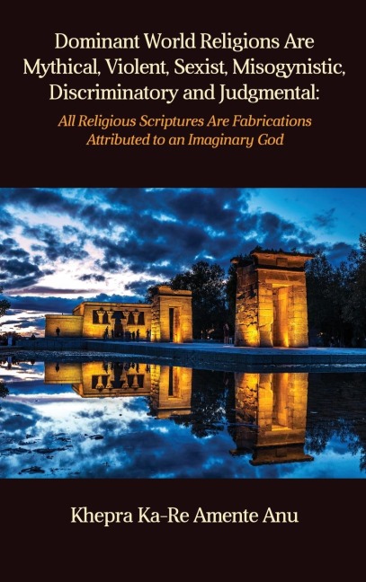 Dominant World Religions Are Mythical, Violent, Sexist, Misogynistic, Discriminatory and Judgmental: All Religious Scriptures Are Fabrications Attributed to an Imaginary God