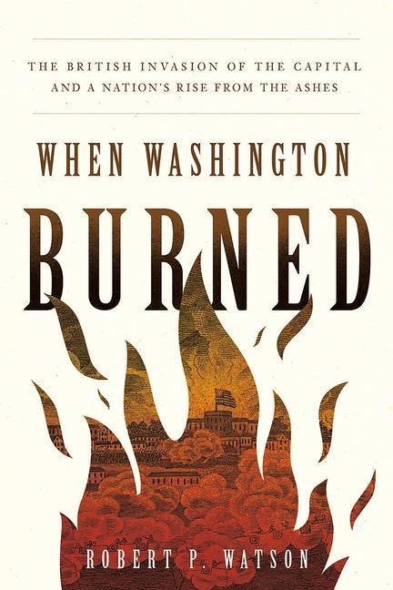 When Washington Burned: The British Invasion of the Capital and a Nations Rise from the Ashes
