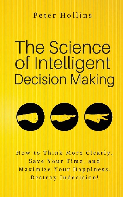 The Science of Intelligent Decision Making: An Actionable Guide to Clearer Thinking, Destroying Indecision, Improving Insight, & Making Complex Decisions