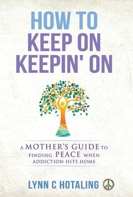 How to Keep On Keepin' On: A Mother's Guide to Finding Peace When Addiction Hits Home